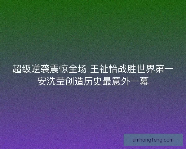 超级逆袭震惊全场 王祉怡战胜世界第一安洗莹创造历史最意外一幕