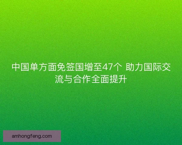 中国单方面免签国增至47个 助力国际交流与合作全面提升