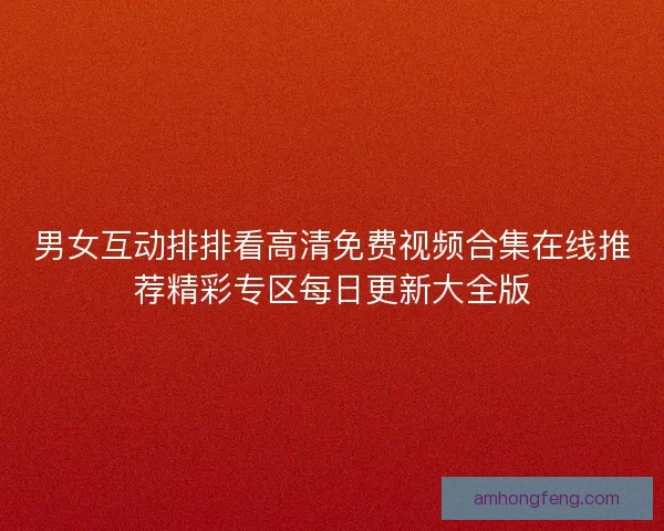 男女互动排排看高清免费视频合集在线推荐精彩专区每日更新大全版