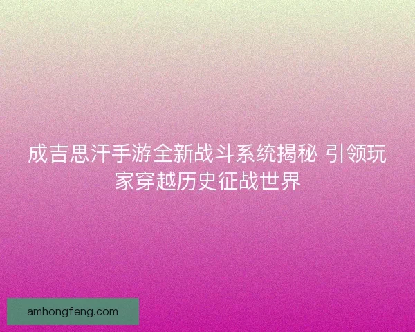 成吉思汗手游全新战斗系统揭秘 引领玩家穿越历史征战世界