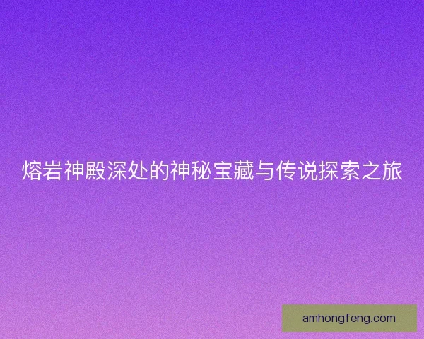熔岩神殿深处的神秘宝藏与传说探索之旅