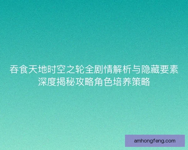 吞食天地时空之轮全剧情解析与隐藏要素深度揭秘攻略角色培养策略