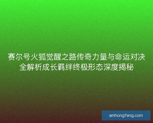 赛尔号火狐觉醒之路传奇力量与命运对决全解析成长羁绊终极形态深度揭秘