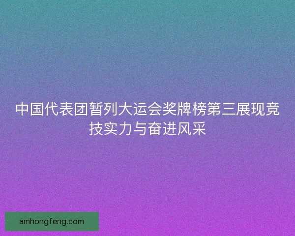 中国代表团暂列大运会奖牌榜第三展现竞技实力与奋进风采