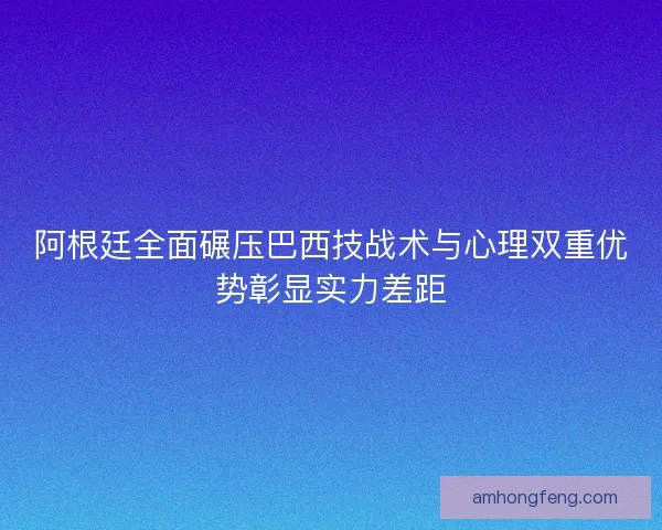 阿根廷全面碾压巴西技战术与心理双重优势彰显实力差距
