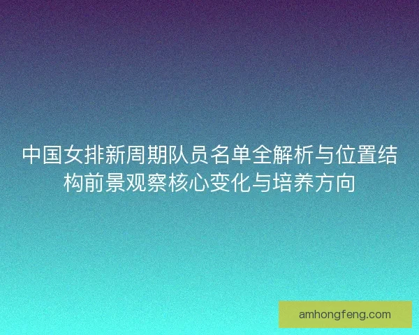 中国女排新周期队员名单全解析与位置结构前景观察核心变化与培养方向