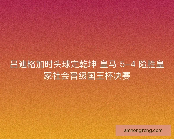 吕迪格加时头球定乾坤 皇马 5-4 险胜皇家社会晋级国王杯决赛