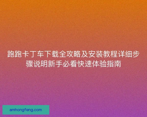 跑跑卡丁车下载全攻略及安装教程详细步骤说明新手必看快速体验指南