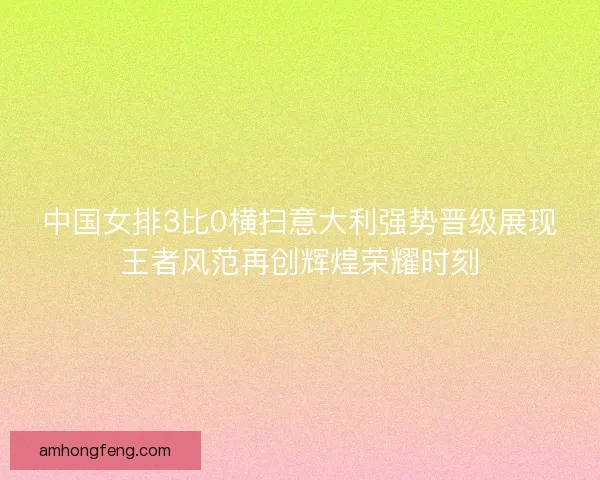 中国女排3比0横扫意大利强势晋级展现王者风范再创辉煌荣耀时刻