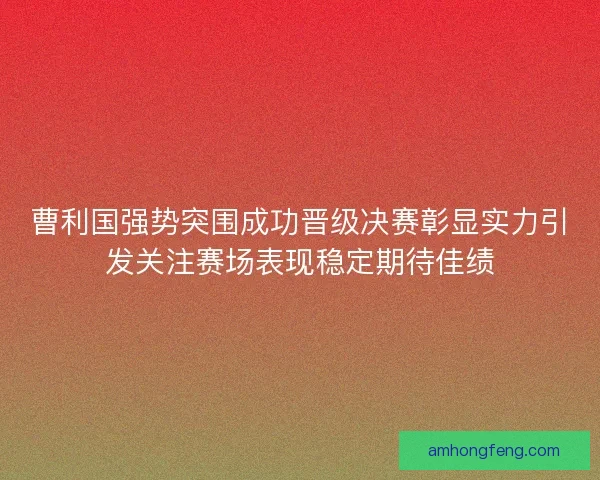 曹利国强势突围成功晋级决赛彰显实力引发关注赛场表现稳定期待佳绩