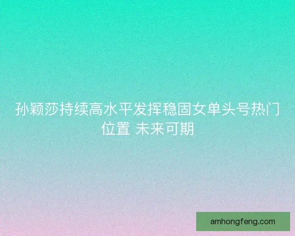 孙颖莎持续高水平发挥稳固女单头号热门位置 未来可期