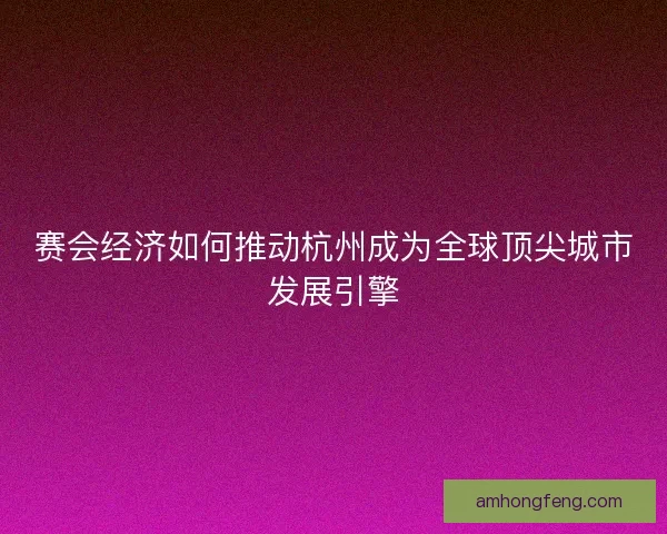 赛会经济如何推动杭州成为全球顶尖城市发展引擎