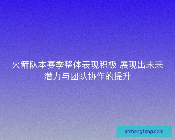 火箭队本赛季整体表现积极 展现出未来潜力与团队协作的提升