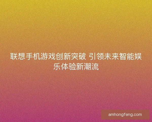 联想手机游戏创新突破 引领未来智能娱乐体验新潮流