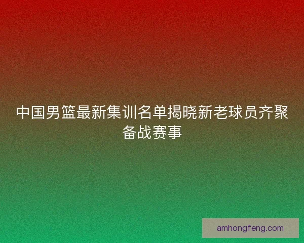 中国男篮最新集训名单揭晓新老球员齐聚备战赛事