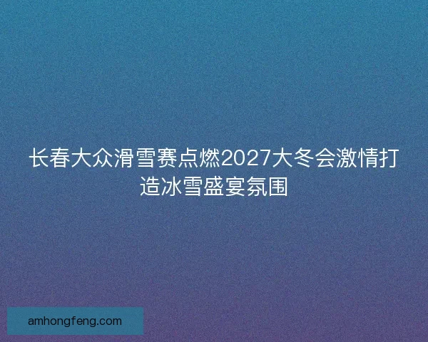 长春大众滑雪赛点燃2027大冬会激情打造冰雪盛宴氛围