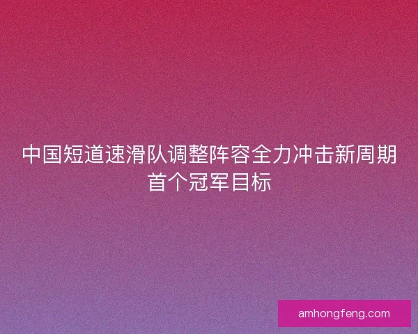 中国短道速滑队调整阵容全力冲击新周期首个冠军目标