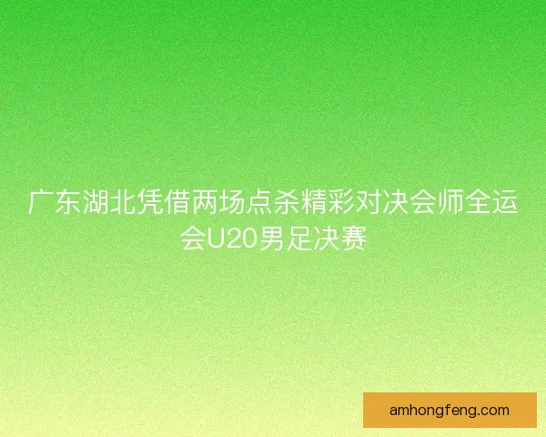 广东湖北凭借两场点杀精彩对决会师全运会U20男足决赛