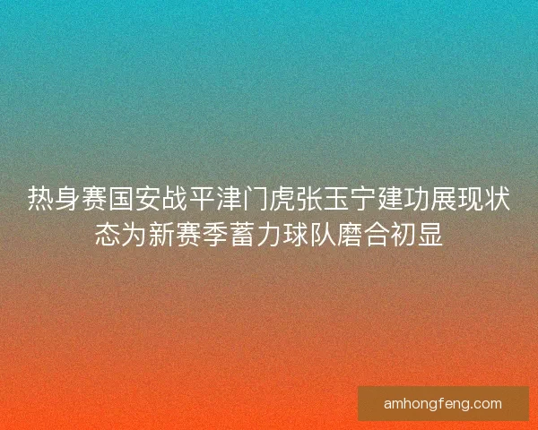 热身赛国安战平津门虎张玉宁建功展现状态为新赛季蓄力球队磨合初显
