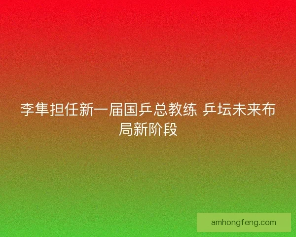 李隼担任新一届国乒总教练 乒坛未来布局新阶段