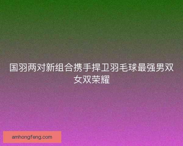 国羽两对新组合携手捍卫羽毛球最强男双女双荣耀 国羽两对新组合携手捍卫羽毛球最强男双女双荣耀
