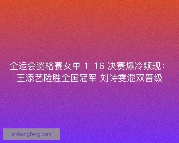 全运会资格赛女单 1_16 决赛爆冷频现：王添艺险胜全国冠军 刘诗雯混双晋级