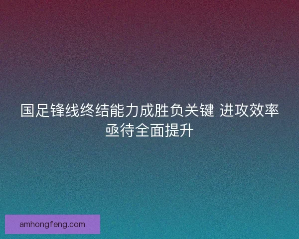 国足锋线终结能力成胜负关键 进攻效率亟待全面提升